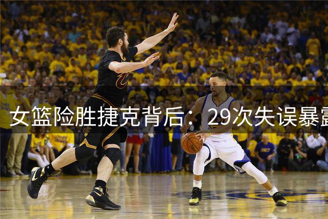 女篮险胜捷克背后：29次失误暴露后卫线致命短板